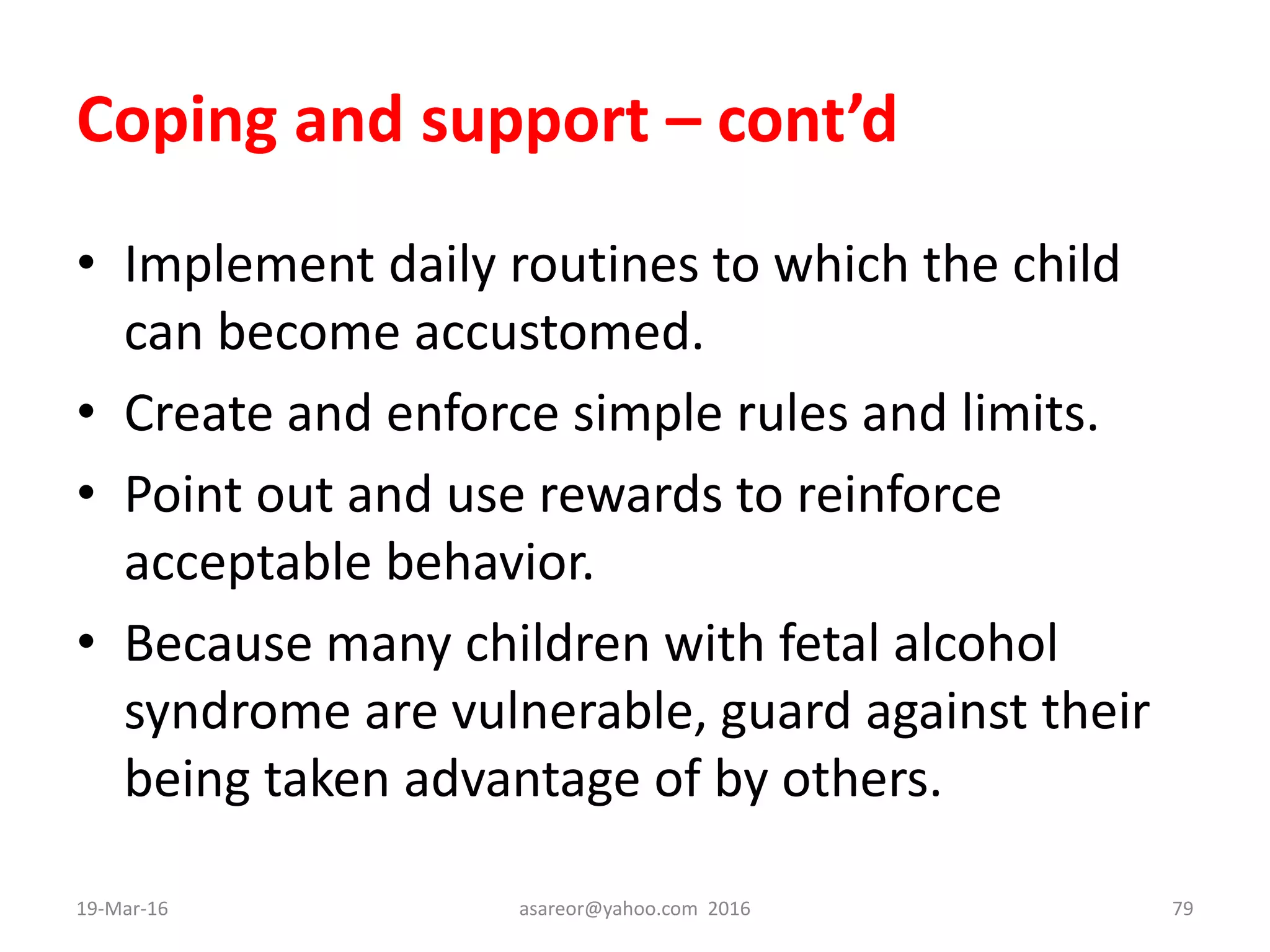 Coping and support – cont’d
• Implement daily routines to which the child
can become accustomed.
• Create and enforce simple rules and limits.
• Point out and use rewards to reinforce
acceptable behavior.
• Because many children with fetal alcohol
syndrome are vulnerable, guard against their
being taken advantage of by others.
19-Mar-16 asareor@yahoo.com 2016 79
 