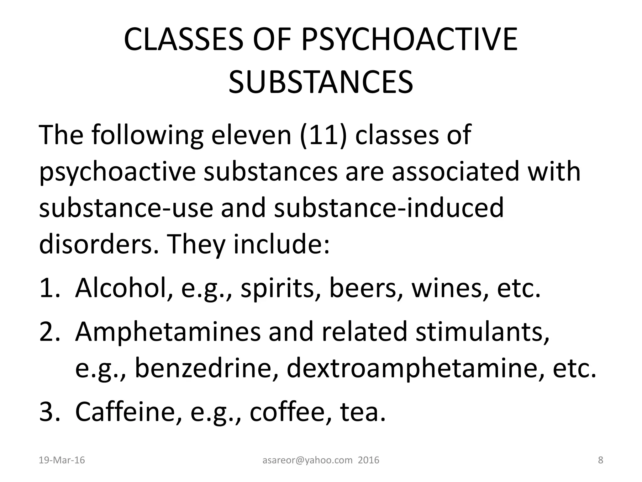 CLASSES OF PSYCHOACTIVE
SUBSTANCES
The following eleven (11) classes of
psychoactive substances are associated with
substance-use and substance-induced
disorders. They include:
1. Alcohol, e.g., spirits, beers, wines, etc.
2. Amphetamines and related stimulants,
e.g., benzedrine, dextroamphetamine, etc.
3. Caffeine, e.g., coffee, tea.
19-Mar-16 asareor@yahoo.com 2016 8
 