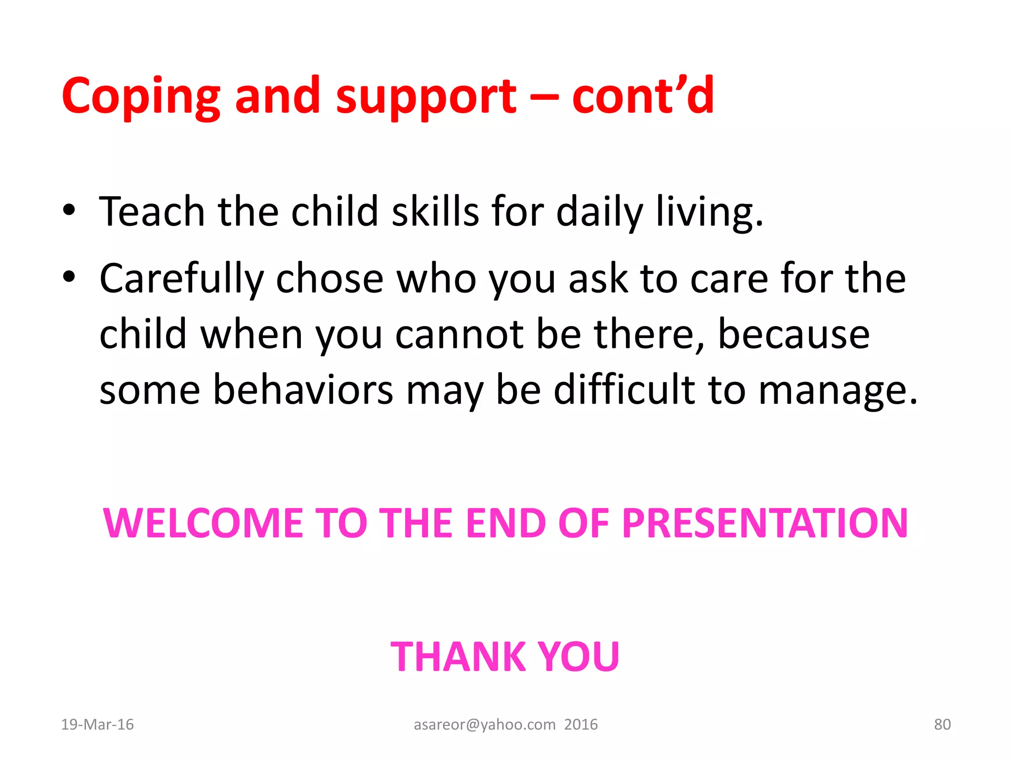 Coping and support – cont’d
• Teach the child skills for daily living.
• Carefully chose who you ask to care for the
child when you cannot be there, because
some behaviors may be difficult to manage.
WELCOME TO THE END OF PRESENTATION
THANK YOU
19-Mar-16 asareor@yahoo.com 2016 80
 