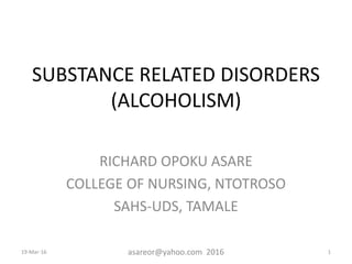SUBSTANCE RELATED DISORDERS
(ALCOHOLISM)
RICHARD OPOKU ASARE
COLLEGE OF NURSING, NTOTROSO
SAHS-UDS, TAMALE
19-Mar-16 asareor@yahoo.com 2016 1
 