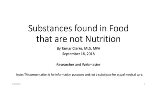 Substances found in Food
that are not Nutrition
By Tamar Clarke, MLS, MPA
September 16, 2018
Researcher and Webmaster
9/16/2018 1
Note: This presentation is for information purposes and not a substitute for actual medical care.
 