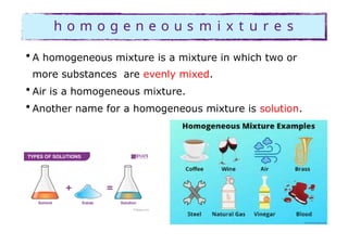 h o m o g e n e o u s m i x t u r e s
• A homogeneous mixture is a mixture in which two or
more substances are evenly mixed.
• Air is a homogeneous mixture.
• Another name for a homogeneous mixture is solution.
 