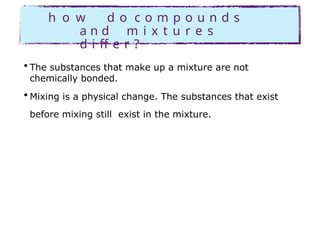 h o w d o c o m p o u n d s
a n d m i x t u r e s
d i ff e r ?
• The substances that make up a mixture are not
chemically bonded.
• Mixing is a physical change. The substances that exist
before mixing still exist in the mixture.
 
