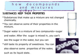 h o w d o c o m p o u n d s
a n d m i x t u r e s
d i ff e r ?
SUBSTANCES KEEP THEIR PROPERTIES
• Substances that make up a mixture are not changed
chemically.
• You can observe some of their properties in the
mixture.
• Sugar water is a mixture of two compounds—sugar
and water. After the sugar is mixed in, you can’t
see the sugar in the water, but you can
• still taste its property of sweetness. You can
also observe some properties of the water,
such as its liquid state.
 