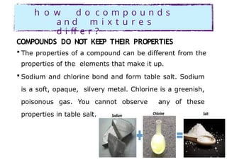 h o w d o c o m p o u n d s
a n d m i x t u r e s
d i ff e r ?
COMPOUNDS DO NOT KEEP THEIR PROPERTIES
• The properties of a compound can be different from the
properties of the elements that make it up.
• Sodium and chlorine bond and form table salt. Sodium
is a soft, opaque, silvery metal. Chlorine is a greenish,
poisonous gas. You cannot observe any of these
properties in table salt.
 
