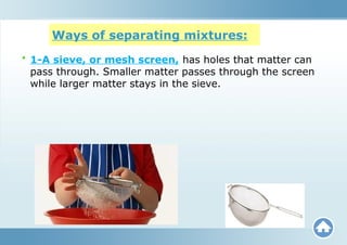 Ways of separating mixtures:
• 1-A sieve, or mesh screen, has holes that matter can
pass through. Smaller matter passes through the screen
while larger matter stays in the sieve.
 