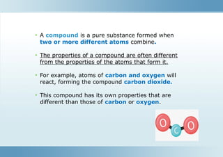 • A compound is a pure substance formed when
two or more different atoms combine.
• The properties of a compound are often different
from the properties of the atoms that form it.
• For example, atoms of carbon and oxygen will
react, forming the compound carbon dioxide.
• This compound has its own properties that are
different than those of carbon or oxygen.
 