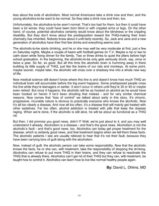 A81
less about the evils of alcoholism. Most normal Americans take a drink now and then, and the
young alcoholics-to-be want to be normal. So they take a drink now and then, too.
Unfortunately, the alcoholics-to-be aren’t normal. That’s too bad for them, but then it could have
been a lot worse: they could have been born blind or with crippled arms or legs. On the other
hand, of course, potential alcoholics certainly would know about the blindness or the crippling
disability. But they don’t know about the predisposition toward the THIQ-making their brain
chemistry has inherited. Nobody knew about it until fairly recently. So, Jack and Jane and a new
generation of alcoholics have their first few drinks and everything seems cool.
The alcoholic-to-be starts drinking, and he or she may well be very moderate at first, just a few
on Saturday nights. Maybe a couple of beers with football games on T.V. Maybe a nip or two to
calm down while fixing dinner for the family. Two or three drinks to quiet the jitters before high
school graduation. In the beginning, the alcoholic-to-be only gets seriously drunk, say, once or
twice a year. So far, so good. But all this time the alcoholic brain is humming away in there
building its little supply of THIQ, just like the brains of our rats and monkeys. At some point,
maybe sooner, maybe later, the alcoholic will cross over a shadowy line into a whole new way
of life.
Now medical science still doesn’t know where this line is and doesn’t know how much THIQ an
individual brain will accumulate before the big event happens. Some predisposed people cross
the line while they’re teenagers or earlier. It won’t occur in others until they’re 30 or 40 or maybe
even retired. But once it happens, the alcoholic will be as hooked on alcohol as he would have
been hooked on heroin if he’d been shooting that instead - and for very similar chemical
reasons. Now comes that “loss of control” we talked about early in this story. It’s chronic,
progressive, incurable nature is obvious to practically everyone who knows the alcoholic. Now
it’s all too clearly a disease. And now all too often, it’s a disease that will mainly get treated with
other sedatives. Far too often, alcohol addiction is treated with pills that keep the disease
raging. When we’re done, if the alcoholic is still alive, he will be about as functional as a THIQ
rat.
But then, I did promise you good news, didn’t I? Well, we’re just about to it, and you may well
understand it already. Alcoholism is a disease - and that’s the good news. Alcoholism is not the
alcoholic’s fault - and that’s good news, too. Alcoholics can today get proper treatment for the
disease, which is certainly good news, and that treatment begins when we tell them these facts.
The alcoholic patients I see are usually relieved to hear that it’s not their fault, because they
have been carrying tons of guilt along with the alcoholism.
Now, instead of guilt, the alcoholic person can take some responsibility. Now that the alcoholic
knows the facts, he or she can, with treatment, take the responsibility of stopping the drinking.
Alcoholics can refuse to put more THIQ in their brains, and they can refuse to reactivate the
THIQ that is already there. Alcoholics can’t get rid of their THIQ but they can, with treatment, be
taught how to control it. Alcoholics can learn how to live like normal healthy people again.
By: David L. Ohlms, MD
 