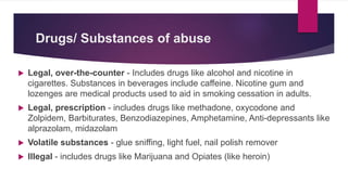 Drugs/ Substances of abuse
 Legal, over-the-counter - Includes drugs like alcohol and nicotine in
cigarettes. Substances in beverages include caffeine. Nicotine gum and
lozenges are medical products used to aid in smoking cessation in adults.
 Legal, prescription - includes drugs like methadone, oxycodone and
Zolpidem, Barbiturates, Benzodiazepines, Amphetamine, Anti-depressants like
alprazolam, midazolam
 Volatile substances - glue sniffing, light fuel, nail polish remover
 Illegal - includes drugs like Marijuana and Opiates (like heroin)
 