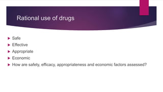 Rational use of drugs
 Safe
 Effective
 Appropriate
 Economic
 How are safety, efficacy, appropriateness and economic factors assessed?
 