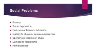 Social Problems
 Poverty
 Social deprivation
 Exclusion or failure in education
 Inability to obtain or sustain employment
 Spending of income on drugs
 Damage to relationship
 Homelessness
 