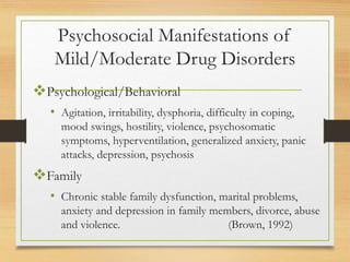 Psychosocial Manifestations of
Mild/Moderate Drug Disorders
Psychological/Behavioral
• Agitation, irritability, dysphoria, difficulty in coping,
mood swings, hostility, violence, psychosomatic
symptoms, hyperventilation, generalized anxiety, panic
attacks, depression, psychosis
Family
• Chronic stable family dysfunction, marital problems,
anxiety and depression in family members, divorce, abuse
and violence. (Brown, 1992)
 