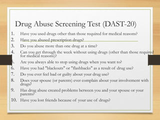 Drug Abuse Screening Test (DAST-20)
1. Have you used drugs other than those required for medical reasons?
2. Have you abused prescription drugs?
3. Do you abuse more than one drug at a time?
4. Can you get through the week without using drugs (other than those required
for medical reasons)?
5. Are you always able to stop using drugs when you want to?
6. Have you had "blackouts" or "flashbacks" as a result of drug use?
7. Do you ever feel bad or guilty about your drug use?
8. Does your spouse (or parents) ever complain about your involvement with
drugs?
9. Has drug abuse created problems between you and your spouse or your
parents?
10. Have you lost friends because of your use of drugs?
 