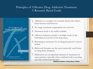 1. Addiction is a complex but treatable disease that affects
brain function and behavior
2. No single treatment is appropriate for everyone
3. Treatment needs to be readily available
4. Effective treatment attends to multiple needs of the
individual, not just his or her drug abuse
5. Remaining in treatment for an adequate period of time is
critical
6. Behavioral therapies are the most commonly used forms
of drug abuse treatment
7. Medications are an important element of treatment for
many patients, especially when combined with counseling
and other behavioral therapies
Principles of Effective Drug Addiction Treatment:
A Research Based Guide
(National Institute on Drug Abuse, 2018c)
 