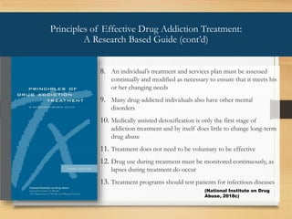 8. An individual’s treatment and services plan must be assessed
continually and modified as necessary to ensure that it meets his
or her changing needs
9. Many drug-addicted individuals also have other mental
disorders
10. Medically assisted detoxification is only the first stage of
addiction treatment and by itself does little to change long-term
drug abuse
11. Treatment does not need to be voluntary to be effective
12. Drug use during treatment must be monitored continuously, as
lapses during treatment do occur
13. Treatment programs should test patients for infectious diseases
Principles of Effective Drug Addiction Treatment:
A Research Based Guide (cont’d)
(National Institute on Drug
Abuse, 2018c)
 