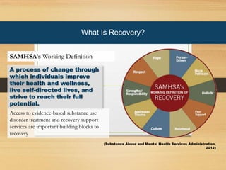 What is recovery?
A process of change through
which individuals improve
their health and wellness,
live self-directed lives, and
strive to reach their full
potential.
Access to evidence-based substance use
disorder treatment and recovery support
services are important building blocks to
recovery
SAMHSA’s Working Definition
What Is Recovery?
SAMHSA’s Working Definition
(Substance Abuse and Mental Health Services Administration,
2012)
 