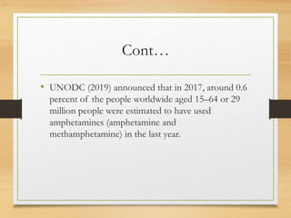 Cont…
• UNODC (2019) announced that in 2017, around 0.6
percent of the people worldwide aged 15–64 or 29
million people were estimated to have used
amphetamines (amphetamine and
methamphetamine) in the last year.
 