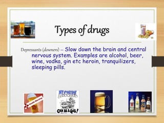 Types of drugs
Depressants (downers) – Slow down the brain and central
nervous system. Examples are alcohol, beer,
wine, vodka, gin etc heroin, tranquilizers,
sleeping pills.
 