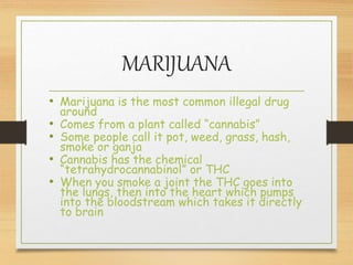 MARIJUANA
• Marijuana is the most common illegal drug
around
• Comes from a plant called “cannabis”
• Some people call it pot, weed, grass, hash,
smoke or ganja
• Cannabis has the chemical
“tetrahydrocannabinol” or THC
• When you smoke a joint the THC goes into
the lungs, then into the heart which pumps
into the bloodstream which takes it directly
to brain
 