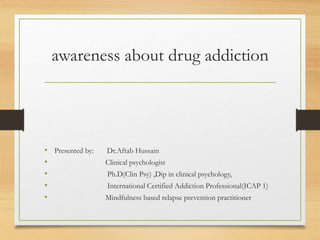 awareness about drug addiction
• Presented by: Dr.Aftab Hussain
• Clinical psychologist
• Ph.D(Clin Psy) ,Dip in clinical psychology,
• International Certified Addiction Professional(ICAP 1)
• Mindfulness based relapse prevention practitioner
 