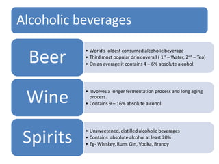 Alcoholic beverages
• World’s oldest consumed alcoholic beverage
• Third most popular drink overall ( 1st – Water, 2nd – Tea)
• On an average it contains 4 – 6% absolute alcohol.Beer
• Involves a longer fermentation process and long aging
process.
• Contains 9 – 16% absolute alcoholWine
• Unsweetened, distilled alcoholic beverages
• Contains absolute alcohol at least 20%
• Eg- Whiskey, Rum, Gin, Vodka, BrandySpirits
 