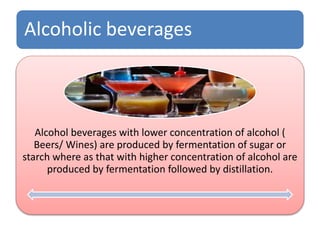 Alcoholic beverages
Alcohol beverages with lower concentration of alcohol (
Beers/ Wines) are produced by fermentation of sugar or
starch where as that with higher concentration of alcohol are
produced by fermentation followed by distillation.
 