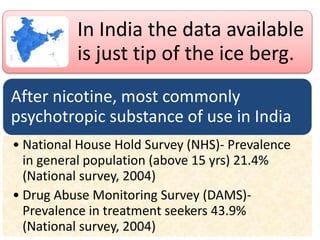 In India the data available
is just tip of the ice berg.
After nicotine, most commonly
psychotropic substance of use in India
• National House Hold Survey (NHS)- Prevalence
in general population (above 15 yrs) 21.4%
(National survey, 2004)
• Drug Abuse Monitoring Survey (DAMS)-
Prevalence in treatment seekers 43.9%
(National survey, 2004)
 