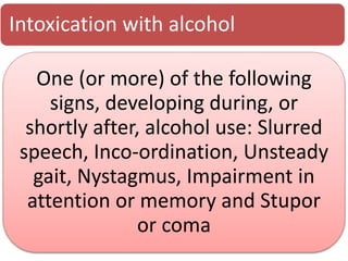 Intoxication with alcohol
One (or more) of the following
signs, developing during, or
shortly after, alcohol use: Slurred
speech, Inco-ordination, Unsteady
gait, Nystagmus, Impairment in
attention or memory and Stupor
or coma
 