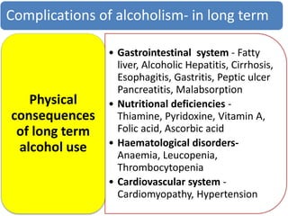Complications of alcoholism- in long term
• Gastrointestinal system - Fatty
liver, Alcoholic Hepatitis, Cirrhosis,
Esophagitis, Gastritis, Peptic ulcer
Pancreatitis, Malabsorption
• Nutritional deficiencies -
Thiamine, Pyridoxine, Vitamin A,
Folic acid, Ascorbic acid
• Haematological disorders-
Anaemia, Leucopenia,
Thrombocytopenia
• Cardiovascular system -
Cardiomyopathy, Hypertension
Physical
consequences
of long term
alcohol use
 