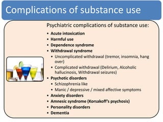 Complications of substance use
Psychiatric complications of substance use:
• Acute intoxication
• Harmful use
• Dependence syndrome
• Withdrawal syndrome
• Uncomplicated withdrawal (tremor, insomnia, hang
over)
• Complicated withdrawal (Delirium, Alcoholic
hallucinosis, Withdrawal seizures)
• Psychotic disorders
• Schizophrenia like
• Manic / depressive / mixed affective symptoms
• Anxiety disorders
• Amnesic syndrome (Korsakoff’s psychosis)
• Personality disorders
• Dementia
 