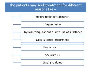 The patients may seek treatment for different
reasons like –
Heavy intake of substance
Dependence
Physical complications due to use of substance
Occupational impairment
Financial crisis
Social crisis
Legal problems
 