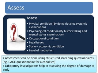 Assess
Assess
• Physical condition (By doing detailed systemic
examination)
• Psychological condition (By history taking and
mental status examination)
• Occupational condition
• Legal issues
• Socio – economic condition
• Level of motivation
# Assessment can be done using structured screening questionnaires
(eg- CAGE questionnaire for alcoholism)
# Laboratory investigations help in assessing the degree of damage to
body
 