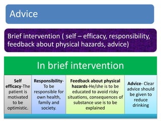 Advice
Brief intervention ( self – efficacy, responsibility,
feedback about physical hazards, advice)
In brief intervention
Self
efficacy-The
patient is
motivated
to be
optimistic.
Responsibility-
To be
responsible for
own health,
family and
society.
Feedback about physical
hazards-He/she is to be
educated to avoid risky
situations, consequences of
substance use is to be
explained
Advice- Clear
advice should
be given to
reduce
drinking
 