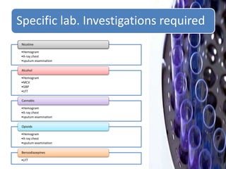 Specific lab. Investigations required
•Hemogram
•X-ray chest
•sputum examination
Nicotine
•Hemogram
•MCV
•GBP
•LFT
Alcohol
•Hemogram
•X-ray chest
•sputum examination
Cannabis
•Hemogram
•X-ray chest
•sputum examination
Opioids
•LFT
Benzodiazepines
 