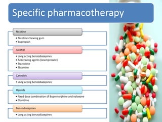 Specific pharmacotherapy
• Nicotine chewing gum
• Bupropion
Nicotine
• Long acting benzodiazepines
• Anticraving agents (Acamprosate)
• Trazodone
• Thiamine
Alcohol
• Long acting benzodiazepines
Cannabis
• Fixed dose combination of Buprenorphine and naloxone
• Clonidine
Opioids
• Long acting benzodiazepines
Benzodiazepines
 
