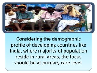 Considering the demographic
profile of developing countries like
India, where majority of population
reside in rural areas, the focus
should be at primary care level.
 