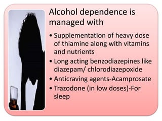 Alcohol dependence is
managed with
• Supplementation of heavy dose
of thiamine along with vitamins
and nutrients
• Long acting benzodiazepines like
diazepam/ chlorodiazepoxide
• Anticraving agents-Acamprosate
• Trazodone (in low doses)-For
sleep
 