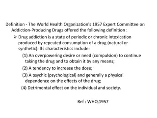 Definition - The World Health Organization's 1957 Expert Committee on
Addiction-Producing Drugs offered the following definition :
 Drug addiction is a state of periodic or chronic intoxication
produced by repeated consumption of a drug (natural or
synthetic). Its characteristics include:
(1) An overpowering desire or need (compulsion) to continue
taking the drug and to obtain it by any means;
(2) A tendency to increase the dose;
(3) A psychic (psychological) and generally a physical
dependence on the effects of the drug;
(4) Detrimental effect on the individual and society.
Ref : WHO,1957
 