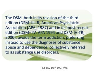 The DSM, both in its revision of the third
edition (DSM–III–R; American Psychiatric
Association [APA] 1987) and in its most recent
edition (DSM– IV; APA 1994 and DSM-IV-TR;
2000), avoids the term addiction, preferring
instead to use the diagnoses of substance
abuse and dependence, collectively referred
to as substance use disorders.
Ref: APA: 1987, 1994, 2000
 