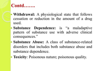 Contd…….
 Withdrawal: A physiological state that follows
cessation or reduction in the amount of a drug
used.
 Substance...