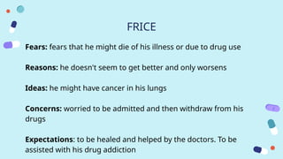 FRICE
Fears: fears that he might die of his illness or due to drug use
Reasons: he doesn't seem to get better and only worsens
Ideas: he might have cancer in his lungs
Concerns: worried to be admitted and then withdraw from his
drugs
Expectations: to be healed and helped by the doctors. To be
assisted with his drug addiction
 