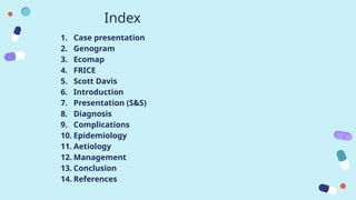 Index
1. Case presentation
2. Genogram
3. Ecomap
4. FRICE
5. Scott Davis
6. Introduction
7. Presentation (S&S)
8. Diagnosis
9. Complications
10. Epidemiology
11. Aetiology
12. Management
13. Conclusion
14. References
 