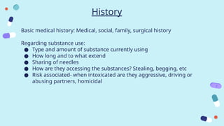 History
Basic medical history: Medical, social, family, surgical history
Regarding substance use:
● Type and amount of substance currently using
● How long and to what extend
● Sharing of needles
● How are they accessing the substances? Stealing, begging, etc
● Risk associated- when intoxicated are they aggressive, driving or
abusing partners, homicidal
 