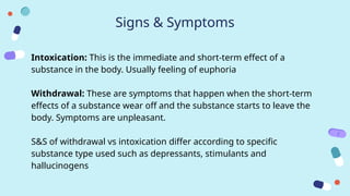 Signs & Symptoms
Intoxication: This is the immediate and short-term effect of a
substance in the body. Usually feeling of euphoria
Withdrawal: These are symptoms that happen when the short-term
effects of a substance wear off and the substance starts to leave the
body. Symptoms are unpleasant.
S&S of withdrawal vs intoxication differ according to specific
substance type used such as depressants, stimulants and
hallucinogens
 
