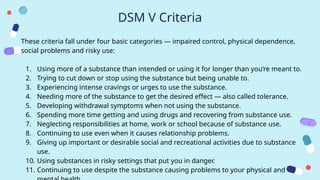 DSM V Criteria
These criteria fall under four basic categories — impaired control, physical dependence,
social problems and risky use:
1. Using more of a substance than intended or using it for longer than you’re meant to.
2. Trying to cut down or stop using the substance but being unable to.
3. Experiencing intense cravings or urges to use the substance.
4. Needing more of the substance to get the desired effect — also called tolerance.
5. Developing withdrawal symptoms when not using the substance.
6. Spending more time getting and using drugs and recovering from substance use.
7. Neglecting responsibilities at home, work or school because of substance use.
8. Continuing to use even when it causes relationship problems.
9. Giving up important or desirable social and recreational activities due to substance
use.
10. Using substances in risky settings that put you in danger.
11. Continuing to use despite the substance causing problems to your physical and
 