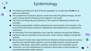 Epidemiology
● The lifetime prevalence of SUD of the SA population is an estimated 13.3% for at
least one substance.
● The prevalence of substance abuse is more than twice the global average, and the
rates of heavy alcohol drinking are the highest in the world.
● The most commonly abused substance in SA is alcohol, followed by tobacco and
cannabis.
● Amongst young people, inhalant substances are more popular, and cannabis is the
most commonly abused substance, followed by methamphetamine, amphetamine
and heroin.
● An estimated 7% of the population use a narcotic substance during their lifetime.
● Substance abuse is prevalent across all social, racial, cultural, religious and gender
spheres.
● Many research studies have reported the link between substance abuse and various
physical and mental health problems, communicable diseases, intimate partner
violence, child abuse, road traffic accidents and deaths from avoidable causes.
● Treatment, care and rehabilitation of substance abuse place a heavy burden on
overstretched public health systems.
 