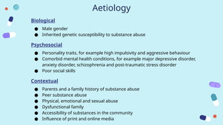 Aetiology
Biological
● Male gender
● Inherited genetic susceptibility to substance abuse
Psychosocial
● Personality traits, for example high impulsivity and aggressive behaviour
● Comorbid mental health conditions, for example major depressive disorder,
anxiety disorder, schizophrenia and post-traumatic stress disorder
● Poor social skills
Contextual
● Parents and a family history of substance abuse
● Peer substance abuse
● Physical, emotional and sexual abuse
● Dysfunctional family
● Accessibility of substances in the community
● Influence of print and online media
 