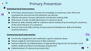 Primary Prevention
Individual-level Intervention:
● Information dissemination: Increase the knowledge of substances, their effect and
consequences and promote anti-substance use attitude.
● Affective education: Increase self-esteem and decision-making skills.
● Alternatives: Provide variable alternatives to substance abuse.
● Resistance skills: Develop skills for substance abuse resistance by increasing the awareness
of the social influence of a substance.
● Personal and social skills training: Increase personal development skills and develop
assertive behaviour.
Community-level Intervention
● Community engagement and mobilisation against substance abuse
● Reduce supply by restricted access of illicit substance
● Demand reduction by implementation of appropriate programmes into broader social
welfare, health promotion and education programmes
● Implementation of national drug master plan.
 