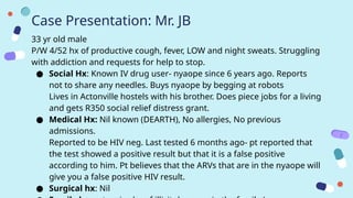Case Presentation: Mr. JB
33 yr old male
P/W 4/52 hx of productive cough, fever, LOW and night sweats. Struggling
with addiction and requests for help to stop.
● Social Hx: Known IV drug user- nyaope since 6 years ago. Reports
not to share any needles. Buys nyaope by begging at robots
Lives in Actonville hostels with his brother. Does piece jobs for a living
and gets R350 social relief distress grant.
● Medical Hx: Nil known (DEARTH), No allergies, No previous
admissions.
Reported to be HIV neg. Last tested 6 months ago- pt reported that
the test showed a positive result but that it is a false positive
according to him. Pt believes that the ARVs that are in the nyaope will
give you a false positive HIV result.
● Surgical hx: Nil
 
