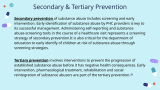 Secondary & Tertiary Prevention
Secondary prevention of substance abuse includes screening and early
intervention. Early identification of substance abuse by PHC providers is key to
its successful management. Administering self-reporting and substance
abuse-screening tools in the course of a healthcare visit represents a screening
strategy of secondary prevention.It is also critical for the department of
education to early identify of children at risk of substance abuse through
screening strategies.
Tertiary prevention involves interventions to prevent the progression of
established substance abuse before it has negative health consequences. Early
intervention, pharmacological treatment, rehabilitation and social
reintegration of substance abusers are part of the tertiary prevention.19
 